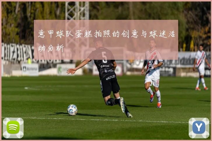 意甲球队蛋糕拍照的创意与球迷活动分析