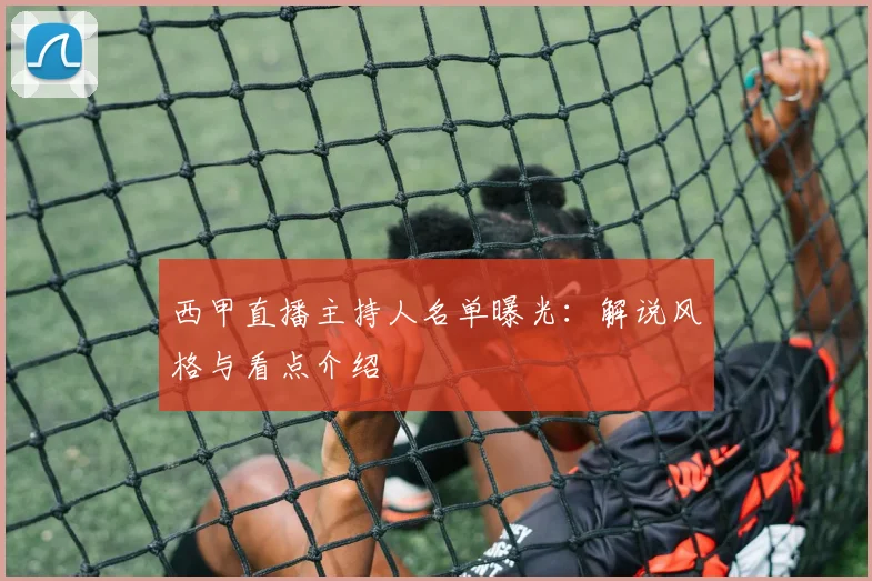 西甲直播主持人名单曝光：解说风格与看点介绍