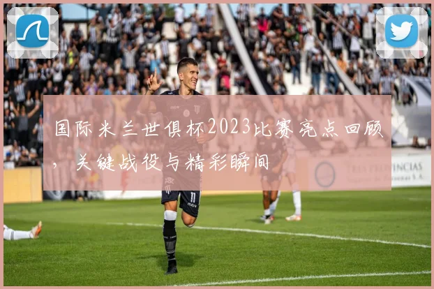 国际米兰世俱杯2023比赛亮点回顾，关键战役与精彩瞬间